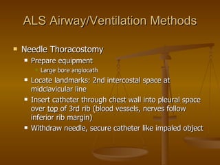 ALS Airway/Ventilation Methods Needle Thoracostomy Prepare equipment Large bore angiocath Locate landmarks: 2nd intercostal space at midclavicular line Insert catheter through chest wall into pleural space over  top  of 3rd rib (blood vessels, nerves follow inferior rib margin) Withdraw needle, secure catheter like impaled object 