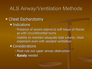 ALS Airway/Ventilation Methods Chest Escharotomy Indications Presence of severe edema to soft tissue of thorax as with circumferential burns inability to maintain adequate tidal volume, chest expansion even with assisted ventilation Considerations Must rule out upper airway obstruction Rarely  needed 