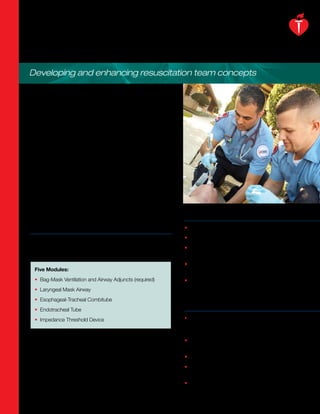 AIRWAY MANAGEMENT
Developing and enhancing resuscitation team concepts

The 2005 American Heart Association Guidelines for
Cardiopulmonary Resuscitation and Emergency Cardiovascular
Care emphasize the need for rescuers to avoid hyperventilation.
However, providing quality education and training to healthcare
providers on airway management skills used in resuscitation
continues to be a challenge.

The American Heart Association Airway Management Course is
a new and unique program specifically designed to give
students the opportunity to learn, practice and demonstrate
many airway skills used in resuscitation. Healthcare providers
whose occupation or volunteer activities require airway
management skills, in addition to professionals in the field of
resuscitation and airway management, such as scientists,
educators, researchers, and manufacturers of medical devices
may find the course beneficial.
                                                                  Key Benefits
Modular Approach                                                  • Improves competency in critical airway skills

Airway Management includes five modules — one required            • Increases awareness of various airway products
module and four optional — for Facilitators to combine based      • Reinforces proper technique through video skills
on student need and scope of practice.                              demonstrations
                                                                  • Provides easy, real-time access to core course
  Five Modules:                                                     tests and certificates
  • Bag-Mask Ventilation and Airway Adjuncts (required)           • Expands reach in providing this critical skill to a
                                                                    broader audience of Facilitators
  • Laryngeal Mask Airway
  • Esophageal-Tracheal Combitube
                                                                  Key Features
  • Endotracheal Tube
  • Impedance Threshold Device                                    • Modular course design — Required module focuses
                                                                    on ventilation foundations and proper bag-mask use.
                                                                    Other optional modules focus on device specifics.
The course has a simple flow with three steps:                    • Simple course flow — 1) Skills demonstration in a
                                                                    short video, 2) Students’ skills practice, and 3) Testing
1) Skills demonstration in short video
                                                                  • Computer-generated animation
2) Student skills practice
                                                                  • Web-based access for course tests, Completion
3) Testing
                                                                    Certificate and the Facilitator Certificate
                                                                  • Online, customizable Student Certificates
 