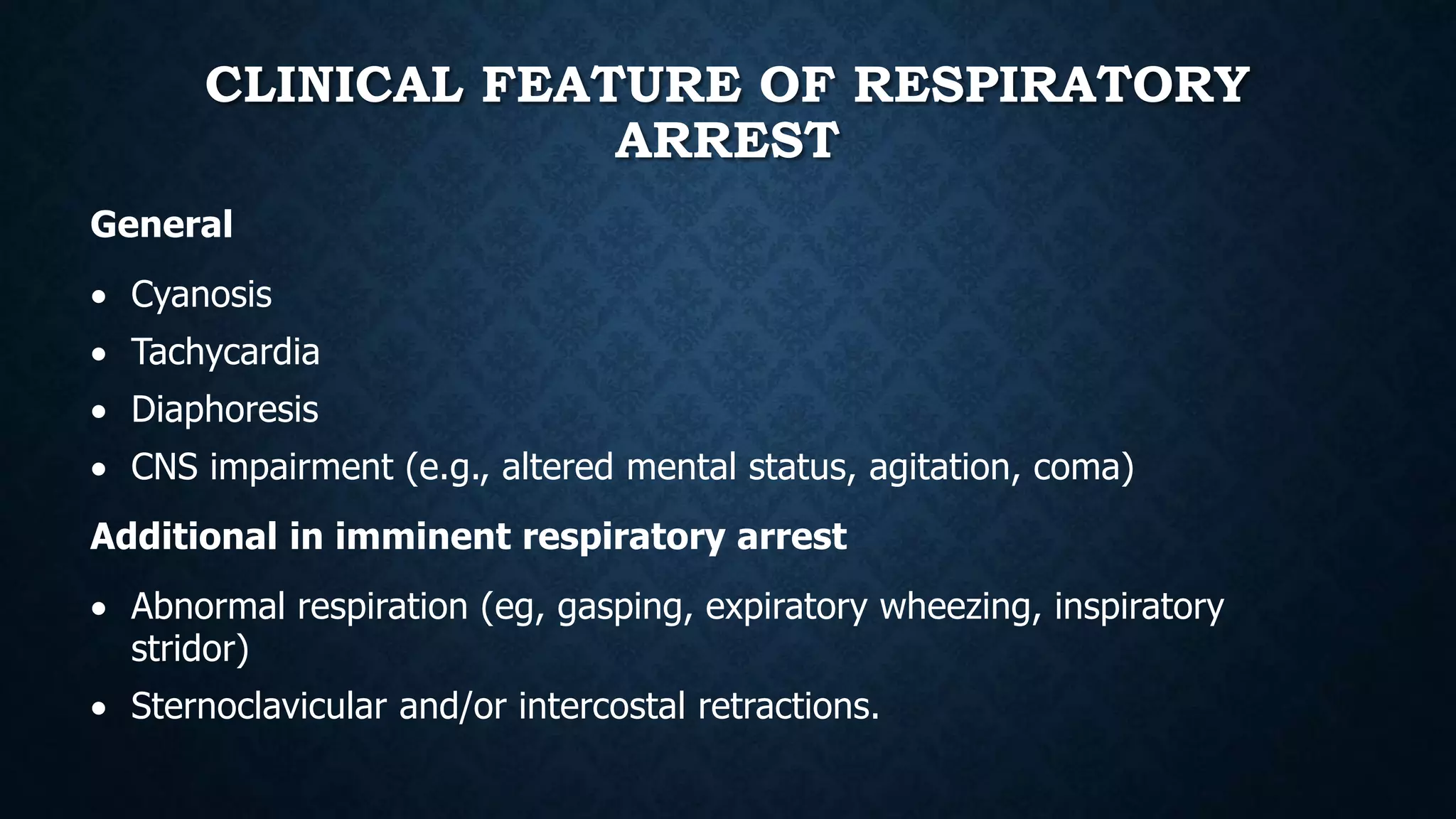 CLINICAL FEATURE OF RESPIRATORY
ARREST
General
 Cyanosis
 Tachycardia
 Diaphoresis
 CNS impairment (e.g., altered mental status, agitation, coma)
Additional in imminent respiratory arrest
 Abnormal respiration (eg, gasping, expiratory wheezing, inspiratory
stridor)
 Sternoclavicular and/or intercostal retractions.
 