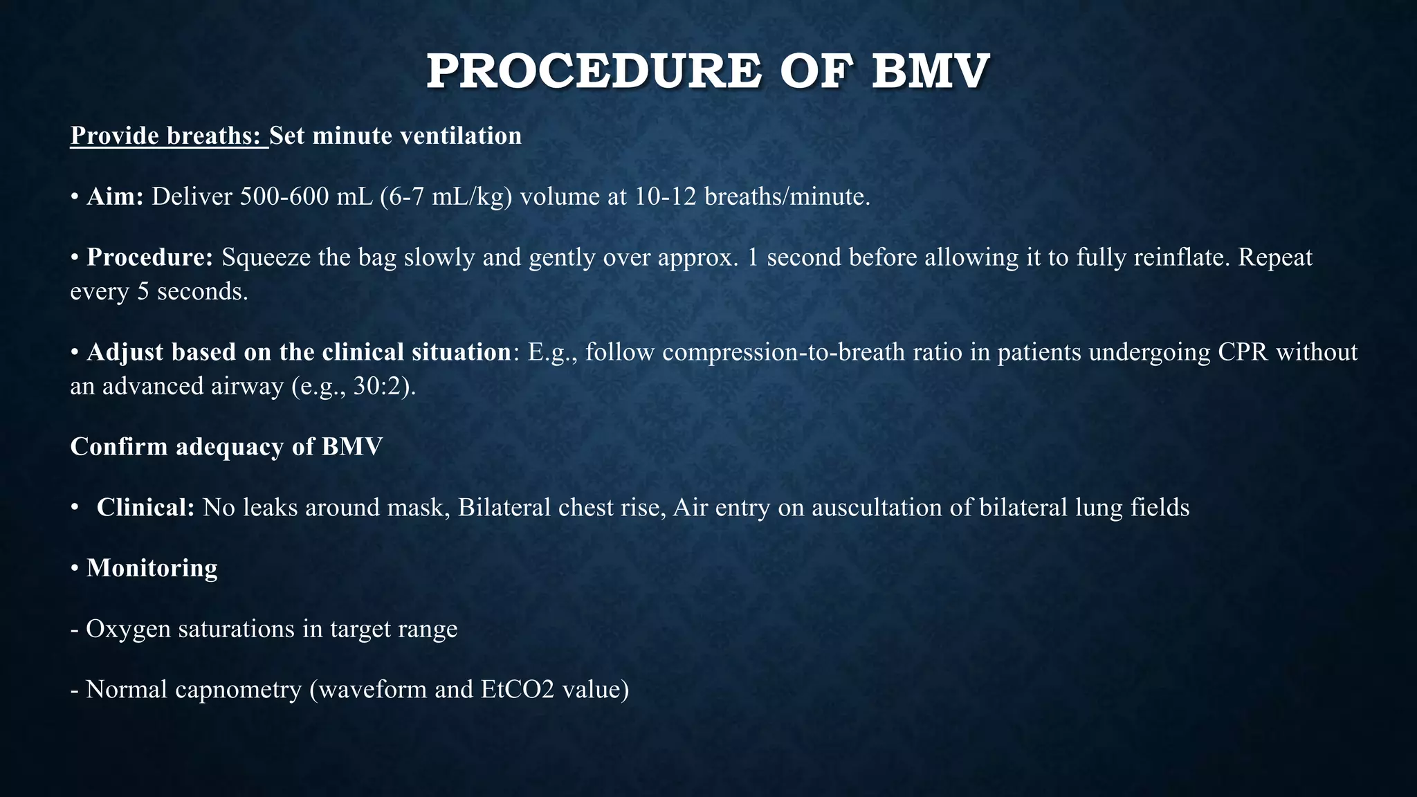 PROCEDURE OF BMV
Provide breaths: Set minute ventilation
• Aim: Deliver 500-600 mL (6-7 mL/kg) volume at 10-12 breaths/minute.
• Procedure: Squeeze the bag slowly and gently over approx. 1 second before allowing it to fully reinflate. Repeat
every 5 seconds.
• Adjust based on the clinical situation: E.g., follow compression-to-breath ratio in patients undergoing CPR without
an advanced airway (e.g., 30:2).
Confirm adequacy of BMV
• Clinical: No leaks around mask, Bilateral chest rise, Air entry on auscultation of bilateral lung fields
• Monitoring
- Oxygen saturations in target range
- Normal capnometry (waveform and EtCO2 value)
 