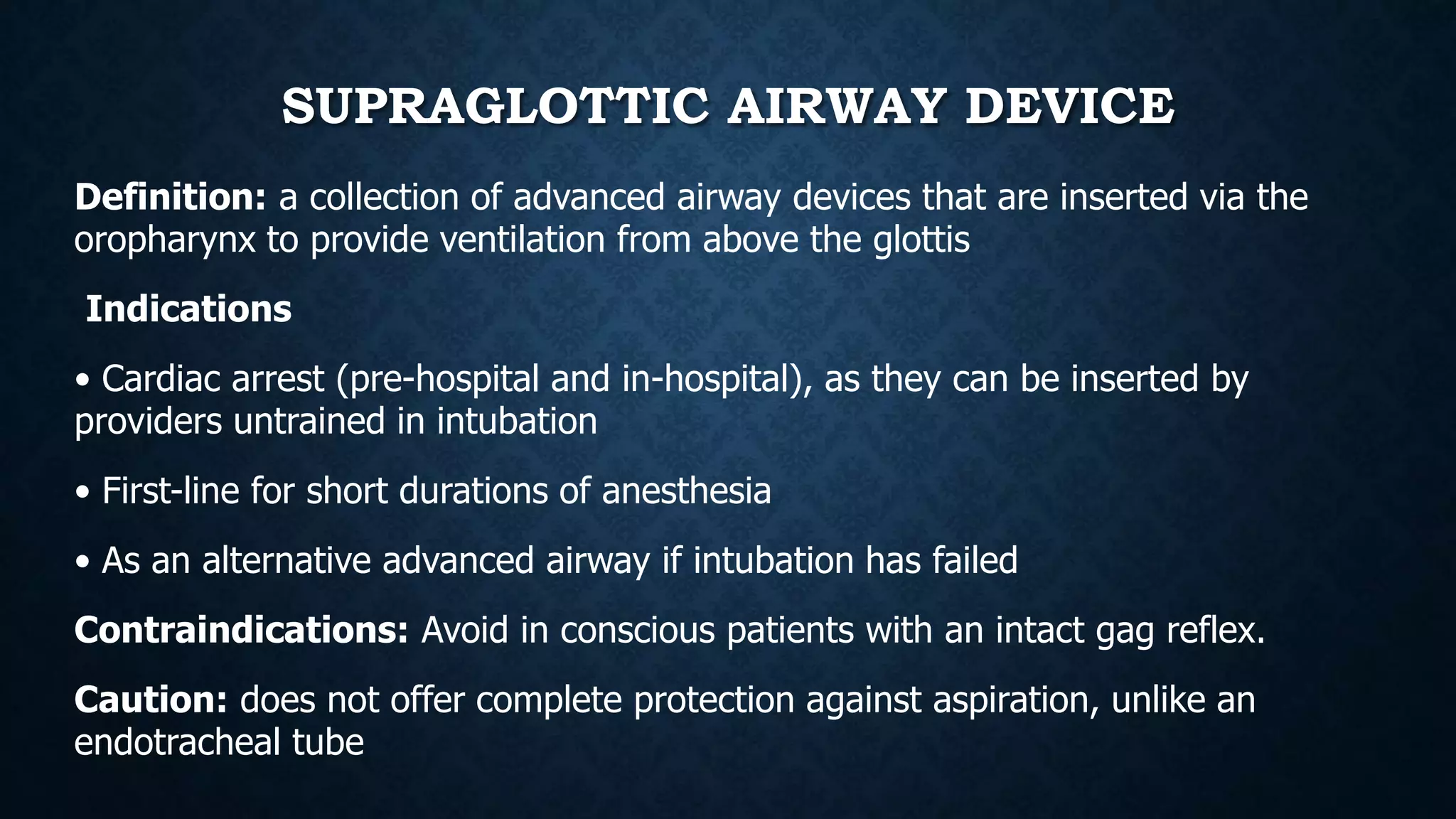 SUPRAGLOTTIC AIRWAY DEVICE
Definition: a collection of advanced airway devices that are inserted via the
oropharynx to provide ventilation from above the glottis
Indications
• Cardiac arrest (pre-hospital and in-hospital), as they can be inserted by
providers untrained in intubation
• First-line for short durations of anesthesia
• As an alternative advanced airway if intubation has failed
Contraindications: Avoid in conscious patients with an intact gag reflex.
Caution: does not offer complete protection against aspiration, unlike an
endotracheal tube
 