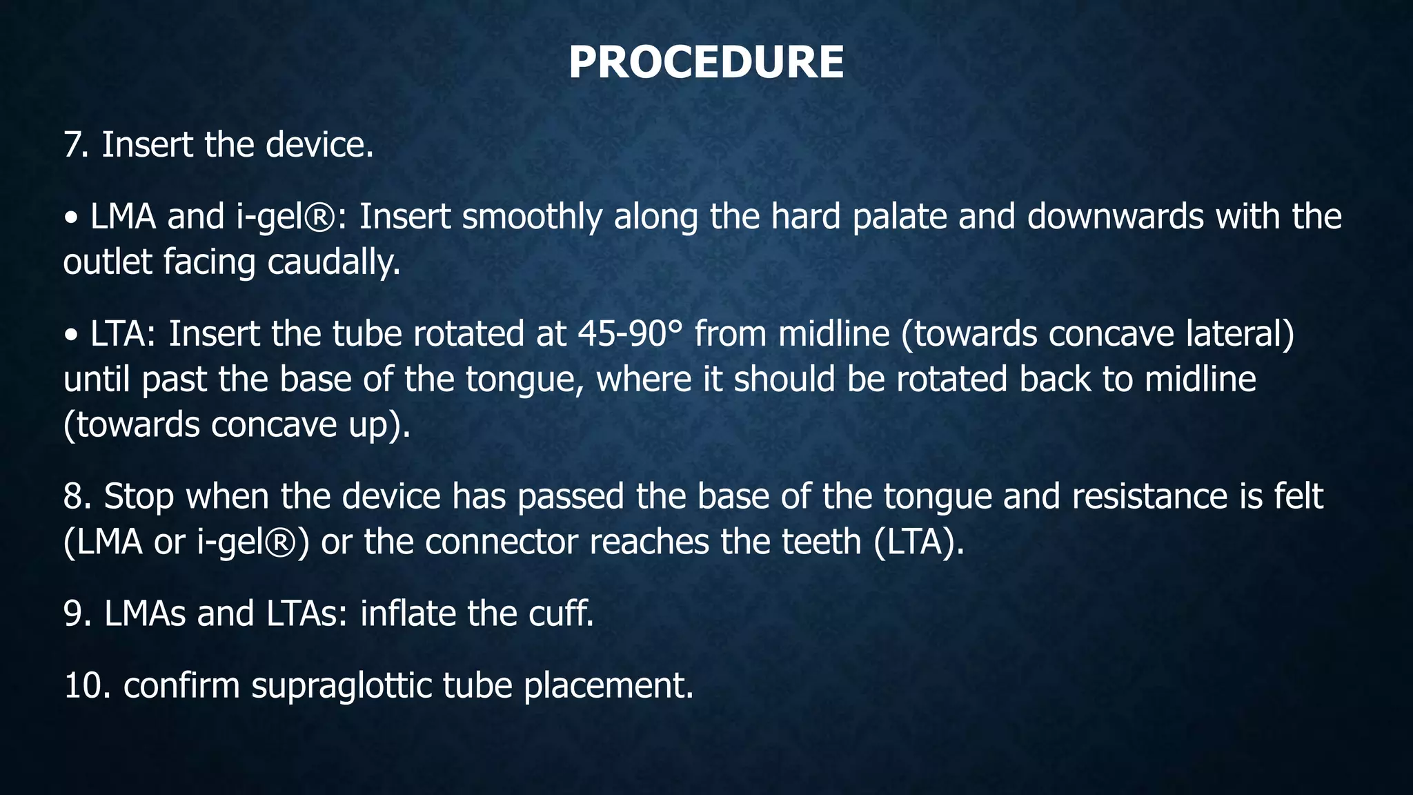 PROCEDURE
7. Insert the device.
• LMA and i-gel®: Insert smoothly along the hard palate and downwards with the
outlet facing caudally.
• LTA: Insert the tube rotated at 45-90° from midline (towards concave lateral)
until past the base of the tongue, where it should be rotated back to midline
(towards concave up).
8. Stop when the device has passed the base of the tongue and resistance is felt
(LMA or i-gel®) or the connector reaches the teeth (LTA).
9. LMAs and LTAs: inflate the cuff.
10. confirm supraglottic tube placement.
 