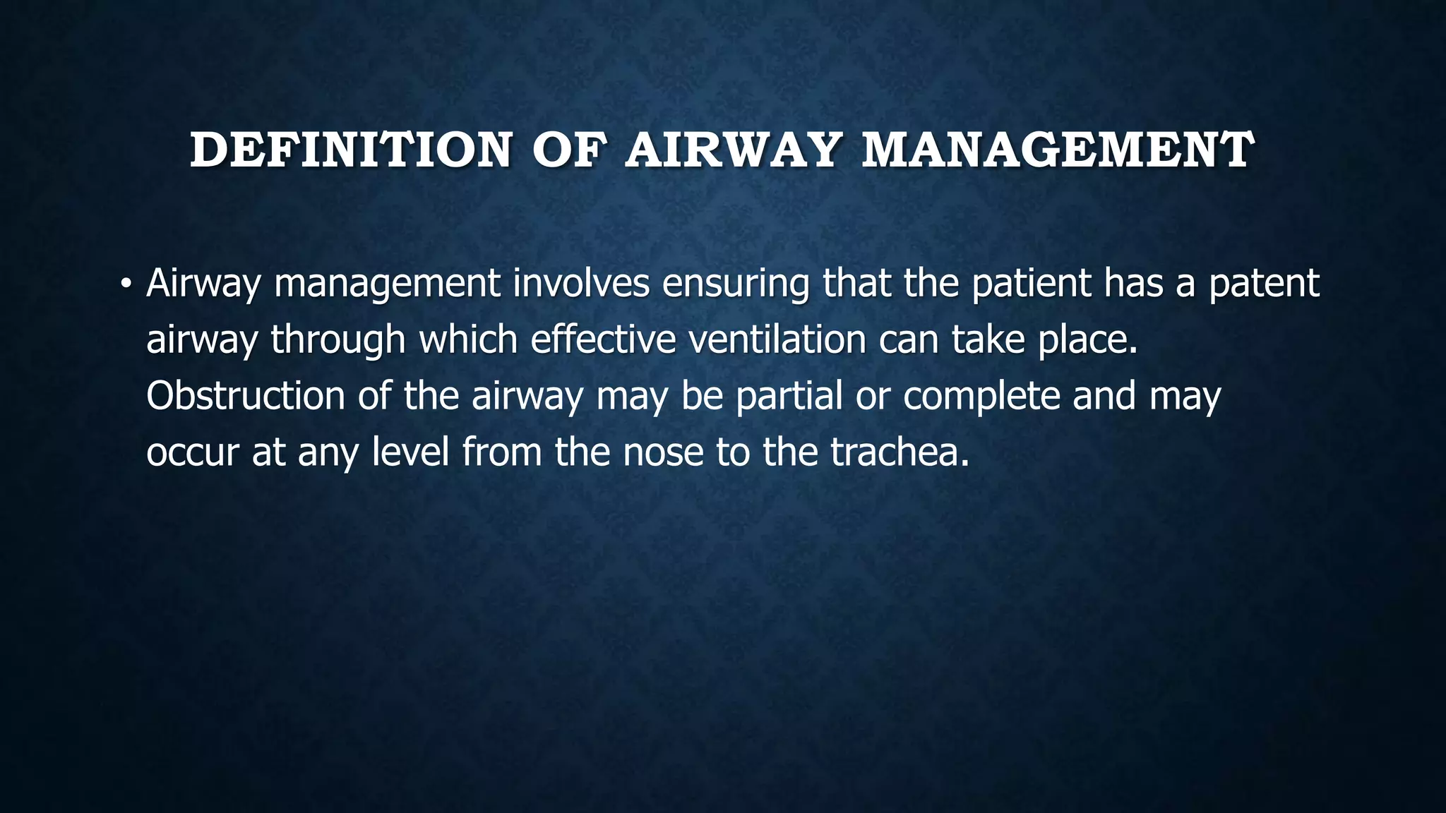 DEFINITION OF AIRWAY MANAGEMENT
• Airway management involves ensuring that the patient has a patent
airway through which effective ventilation can take place.
Obstruction of the airway may be partial or complete and may
occur at any level from the nose to the trachea.
 
