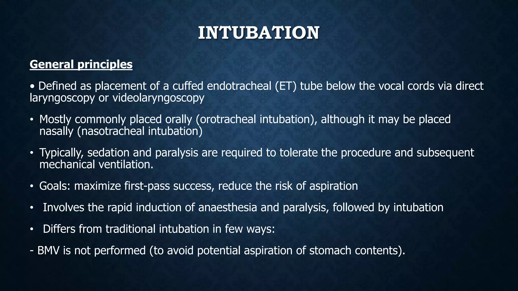 INTUBATION
General principles
• Defined as placement of a cuffed endotracheal (ET) tube below the vocal cords via direct
laryngoscopy or videolaryngoscopy
• Mostly commonly placed orally (orotracheal intubation), although it may be placed
nasally (nasotracheal intubation)
• Typically, sedation and paralysis are required to tolerate the procedure and subsequent
mechanical ventilation.
• Goals: maximize first-pass success, reduce the risk of aspiration
• Involves the rapid induction of anaesthesia and paralysis, followed by intubation
• Differs from traditional intubation in few ways:
- BMV is not performed (to avoid potential aspiration of stomach contents).
 