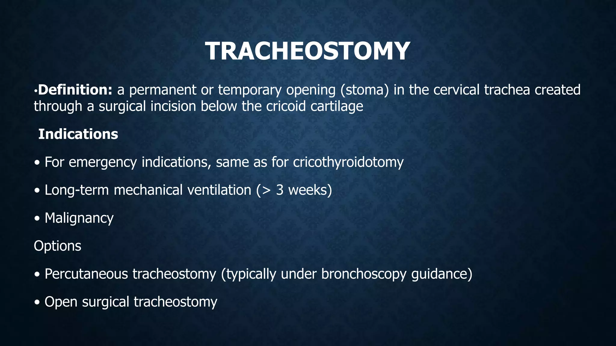 TRACHEOSTOMY
•Definition: a permanent or temporary opening (stoma) in the cervical trachea created
through a surgical incision below the cricoid cartilage
Indications
• For emergency indications, same as for cricothyroidotomy
• Long-term mechanical ventilation (> 3 weeks)
• Malignancy
Options
• Percutaneous tracheostomy (typically under bronchoscopy guidance)
• Open surgical tracheostomy
 