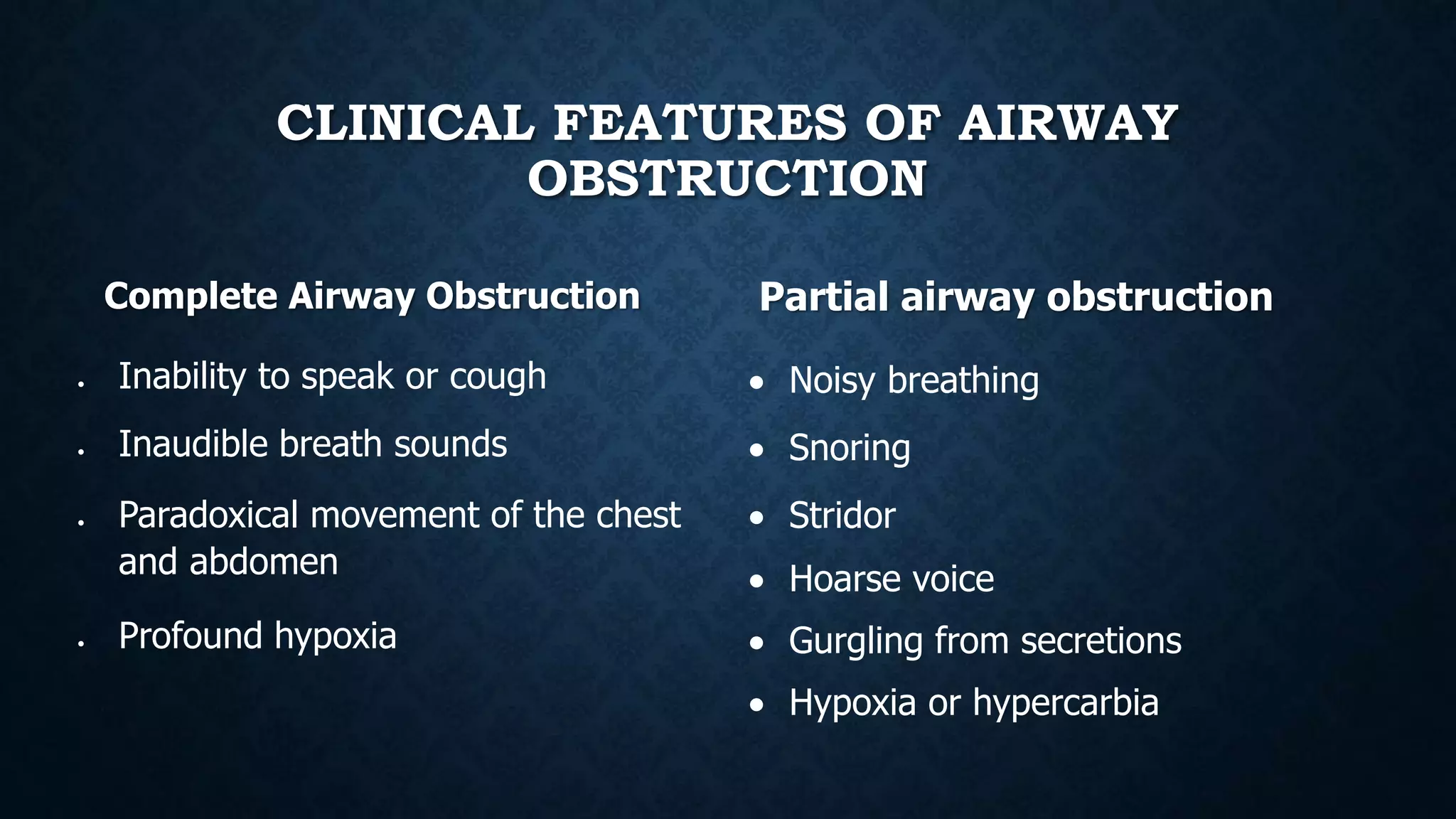 CLINICAL FEATURES OF AIRWAY
OBSTRUCTION
Complete Airway Obstruction
 Inability to speak or cough
 Inaudible breath sounds
 Paradoxical movement of the chest
and abdomen
 Profound hypoxia
Partial airway obstruction
 Noisy breathing
 Snoring
 Stridor
 Hoarse voice
 Gurgling from secretions
 Hypoxia or hypercarbia
 
