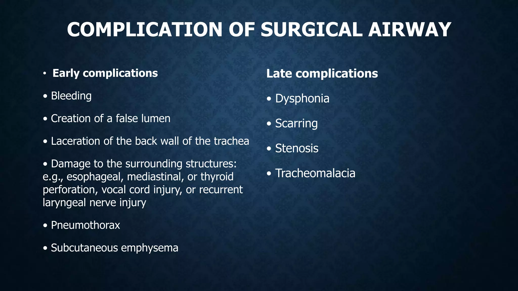 COMPLICATION OF SURGICAL AIRWAY
• Early complications
• Bleeding
• Creation of a false lumen
• Laceration of the back wall of the trachea
• Damage to the surrounding structures:
e.g., esophageal, mediastinal, or thyroid
perforation, vocal cord injury, or recurrent
laryngeal nerve injury
• Pneumothorax
• Subcutaneous emphysema
Late complications
• Dysphonia
• Scarring
• Stenosis
• Tracheomalacia
 