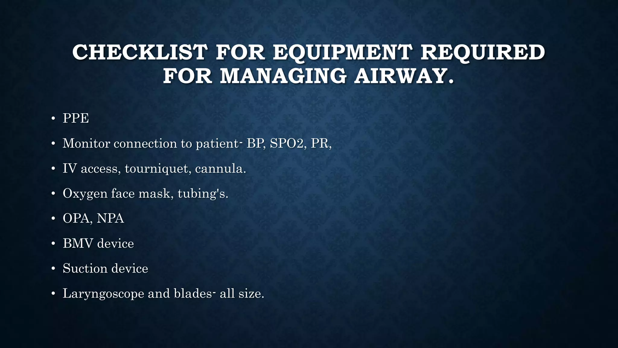 CHECKLIST FOR EQUIPMENT REQUIRED
FOR MANAGING AIRWAY.
• PPE
• Monitor connection to patient- BP, SPO2, PR,
• IV access, tourniquet, cannula.
• Oxygen face mask, tubing's.
• OPA, NPA
• BMV device
• Suction device
• Laryngoscope and blades- all size.
 