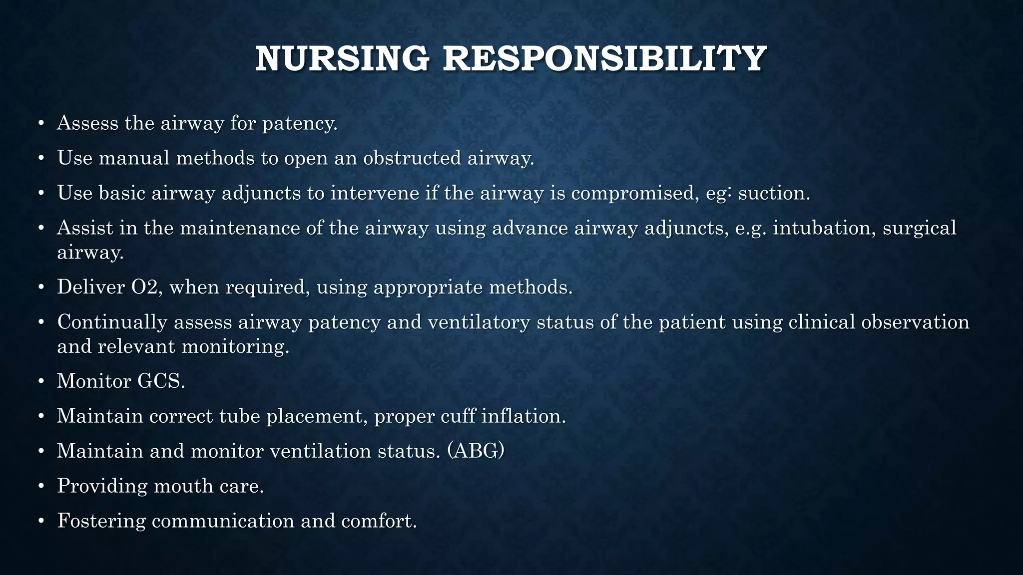 NURSING RESPONSIBILITY
• Assess the airway for patency.
• Use manual methods to open an obstructed airway.
• Use basic airway adjuncts to intervene if the airway is compromised, eg: suction.
• Assist in the maintenance of the airway using advance airway adjuncts, e.g. intubation, surgical
airway.
• Deliver O2, when required, using appropriate methods.
• Continually assess airway patency and ventilatory status of the patient using clinical observation
and relevant monitoring.
• Monitor GCS.
• Maintain correct tube placement, proper cuff inflation.
• Maintain and monitor ventilation status. (ABG)
• Providing mouth care.
• Fostering communication and comfort.
 