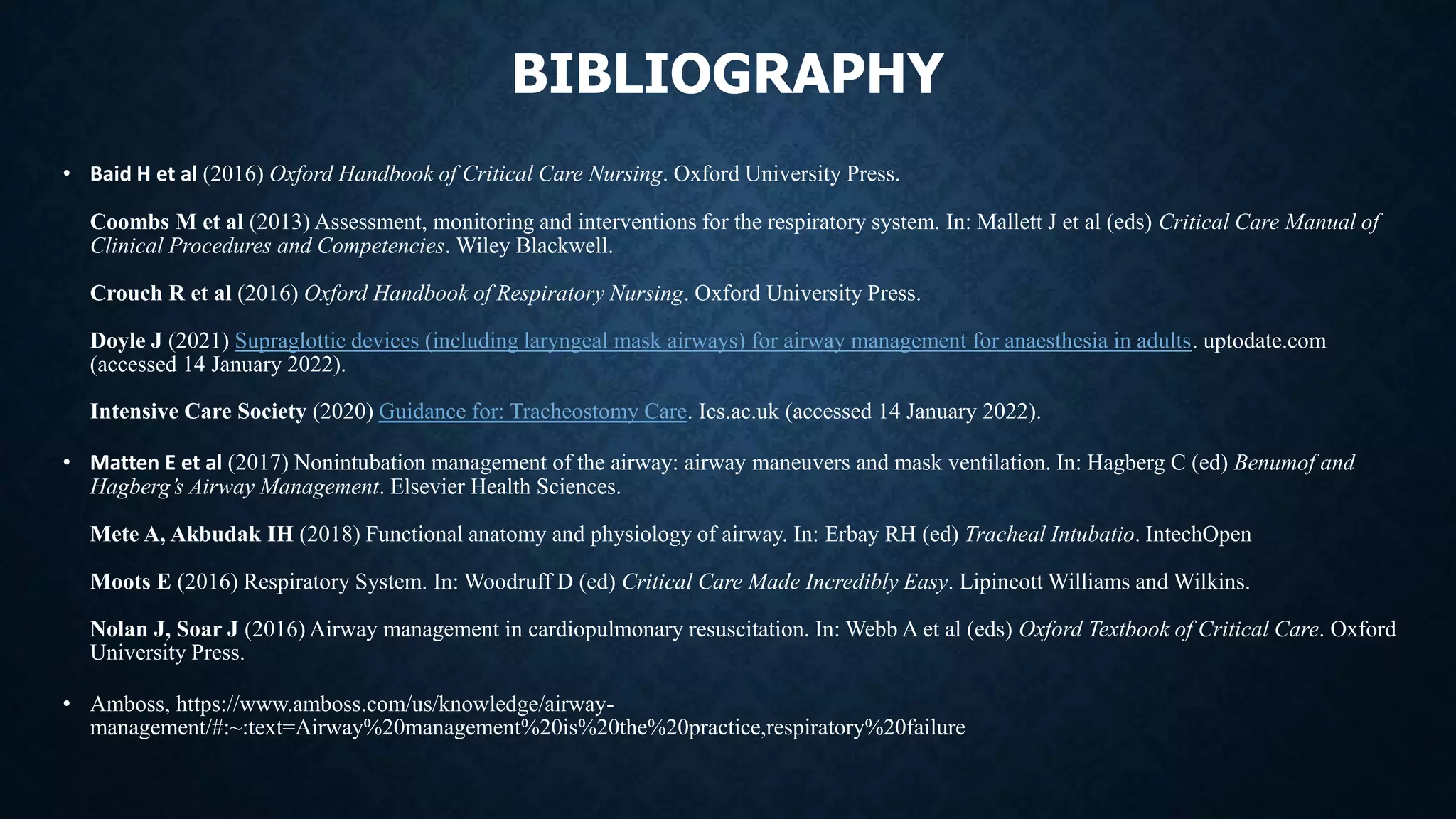 BIBLIOGRAPHY
• Baid H et al (2016) Oxford Handbook of Critical Care Nursing. Oxford University Press.
Coombs M et al (2013) Assessment, monitoring and interventions for the respiratory system. In: Mallett J et al (eds) Critical Care Manual of
Clinical Procedures and Competencies. Wiley Blackwell.
Crouch R et al (2016) Oxford Handbook of Respiratory Nursing. Oxford University Press.
Doyle J (2021) Supraglottic devices (including laryngeal mask airways) for airway management for anaesthesia in adults. uptodate.com
(accessed 14 January 2022).
Intensive Care Society (2020) Guidance for: Tracheostomy Care. Ics.ac.uk (accessed 14 January 2022).
• Matten E et al (2017) Nonintubation management of the airway: airway maneuvers and mask ventilation. In: Hagberg C (ed) Benumof and
Hagberg’s Airway Management. Elsevier Health Sciences.
Mete A, Akbudak IH (2018) Functional anatomy and physiology of airway. In: Erbay RH (ed) Tracheal Intubatio. IntechOpen
Moots E (2016) Respiratory System. In: Woodruff D (ed) Critical Care Made Incredibly Easy. Lipincott Williams and Wilkins.
Nolan J, Soar J (2016) Airway management in cardiopulmonary resuscitation. In: Webb A et al (eds) Oxford Textbook of Critical Care. Oxford
University Press.
• Amboss, https://www.amboss.com/us/knowledge/airway-
management/#:~:text=Airway%20management%20is%20the%20practice,respiratory%20failure
 