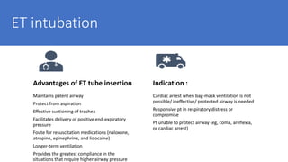 ET intubation
Advantages of ET tube insertion
Maintains patent airway
Protect from aspiration
Effective suctioning of trachea
Facilitates delivery of positive end-expiratory
pressure
Foute for resuscitation medications (naloxone,
atropine, epinephrine, and lidocaine)
Longer-term ventilation
Provides the greatest compliance in the
situations that require higher airway pressure
Indication :
Cardiac arrest when bag-mask ventilation is not
possible/ ineffective/ protected airway is needed
Responsive pt in respiratory distress or
compromise
Pt unable to protect airway (eg, coma, areflexia,
or cardiac arrest)
 