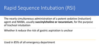 Rapid Sequence Intubation (RSI)
The nearly simultaneous administration of a potent sedative (induction)
agent and NMBA, usually succinylcholine or rocuronium, for the purpose
of tracheal intubation
Whether it reduce the risk of gastric aspiration is unclear
Used in 85% of all emergency department
 