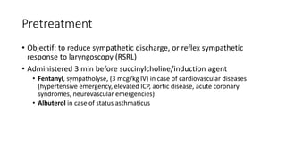 Pretreatment
• Objectif: to reduce sympathetic discharge, or reflex sympathetic
response to laryngoscopy (RSRL)
• Administered 3 min before succinylcholine/induction agent
• Fentanyl, sympatholyse, (3 mcg/kg IV) in case of cardiovascular diseases
(hypertensive emergency, elevated ICP, aortic disease, acute coronary
syndromes, neurovascular emergencies)
• Albuterol in case of status asthmaticus
 