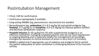 Postintubation Management
• ETco2, CXR for confirmation
• Continuous capnography if available
• Long-acting NMBAs (eg, pancuronium, vecuronium) are avoided
• Benzodiazepine (eg, midazolam, 0.1–0.2 mg/kg IV) and opioid analgesic (eg,
fentanyl, 3–5 μg/kg IV, or morphine, 0.2–0.3 mg/kg IV) improve patient comfort
and decrease sympathetic response
• Propofol infusion (5–50 μg/kg/min IV) with supplemental analgesia is an
effective method for managing intubated patients who do not have hypotension
or ongoing bleeding and is especially helpful for management of neurologic
emergencies because its clinical duration of action is very short (<5 minutes),
• NMBA is added only if appropriate use of sedation and analgesia fail to control
the patient adequately or when ventilation is challenging because of by muscular
activity.
 