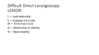 Difficult Direct Laryngoscopy
LEMON
L — Look externally
E — Evaluate 3-3-2 rule
M — Mallampati Scale
O — Obstruction or obesity
N — Neck mobility
 