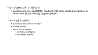 • O—Obstruction or Obesity.
• Conditions such as epiglottitis, head and neck cancer, Ludwig’s angina, neck
hematoma, glottis swelling, or glottic polyps
• N—Neck Mobility
• Flexion and extension of the neck
• Sniffing position
• severe loss of motion
• ankylosing spondylitis
• rheumatoid arthritis,
 