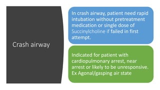 Crash airway
In crash airway, patient need rapid
intubation without pretreatment
medication or single dose of
Succinylcholine if failed in first
attempt.
Indicated for patient with
cardiopulmonary arrest, near
arrest or likely to be unresponsive.
Ex Agonal/gasping air state
 