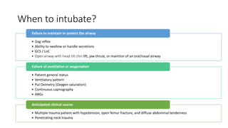 When to intubate?
• Gag reflex
• Ability to swallow or handle secretions
• GCS / LoC
• Open airway with head tilt chin lift, jaw thrust, or insertion of an oral/nasal airway
Failure to maintain or protect the airway
• Patient general status
• Ventilatory pattern
• Pul Oximetry (Oxygen saturation)
• Continuous capnography
• ABGs
Failure of ventilation or oxygenation
• Multiple trauma patient with hypotension, open femur fracture, and diffuse abdominal tenderness
• Penetrating neck trauma
Anticipated clinical course
 