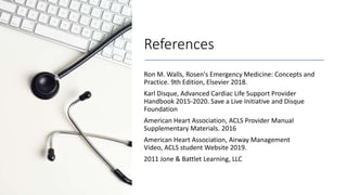 References
Ron M. Walls, Rosen's Emergency Medicine: Concepts and
Practice. 9th Edition, Elsevier 2018.
Karl Disque, Advanced Cardiac Life Support Provider
Handbook 2015-2020. Save a Live Initiative and Disque
Foundation
American Heart Association, ACLS Provider Manual
Supplementary Materials. 2016
American Heart Association, Airway Management
Video, ACLS student Website 2019.
2011 Jone & Battlet Learning, LLC
 