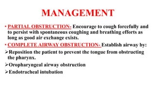 MANAGEMENT
• PARTIAL OBSTRUCTION- Encourage to cough forcefully and
to persist with spontaneous coughing and breathing efforts as
long as good air exchange exists.
• COMPLETE AIRWAY OBSTRUCTION- Establish airway by:
Reposition the patient to prevent the tongue from obstructing
the pharynx.
Oropharyngeal airway obstruction
Endotracheal intubation
 
