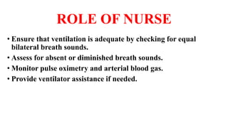 ROLE OF NURSE
• Ensure that ventilation is adequate by checking for equal
bilateral breath sounds.
• Assess for absent or diminished breath sounds.
• Monitor pulse oximetry and arterial blood gas.
• Provide ventilator assistance if needed.
 