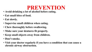 PREVENTION
• Avoid drinking a lot of alcohol before eating.
• Eat small bites of food.
• Eat slowly.
• Supervise small children when eating.
• Chew thoroughly before swallowing.
• Make sure your dentures fit properly.
• Keep small objects away from children.
• Don’t smoke.
• Visit your doctor regularly if you have a condition that can cause a
chronic airway obstruction.
 