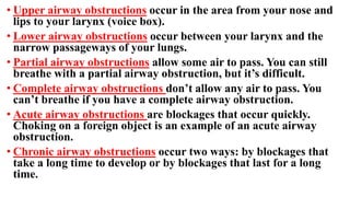 • Upper airway obstructions occur in the area from your nose and
lips to your larynx (voice box).
• Lower airway obstructions occur between your larynx and the
narrow passageways of your lungs.
• Partial airway obstructions allow some air to pass. You can still
breathe with a partial airway obstruction, but it’s difficult.
• Complete airway obstructions don’t allow any air to pass. You
can’t breathe if you have a complete airway obstruction.
• Acute airway obstructions are blockages that occur quickly.
Choking on a foreign object is an example of an acute airway
obstruction.
• Chronic airway obstructions occur two ways: by blockages that
take a long time to develop or by blockages that last for a long
time.
 