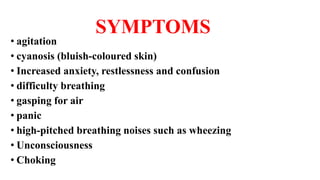 SYMPTOMS
• agitation
• cyanosis (bluish-coloured skin)
• Increased anxiety, restlessness and confusion
• difficulty breathing
• gasping for air
• panic
• high-pitched breathing noises such as wheezing
• Unconsciousness
• Choking
 