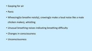 • Gasping for air
• Panic
• Wheezing(to breathe noisily), crowing(o make a loud noise like a male
chicken makes), whistling
• Unusual breathing noises indicating breathing difficulty
• Changes in consciousness
• Unconsciousness
 