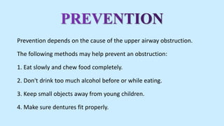 Prevention depends on the cause of the upper airway obstruction.
The following methods may help prevent an obstruction:
1. Eat slowly and chew food completely.
2. Don't drink too much alcohol before or while eating.
3. Keep small objects away from young children.
4. Make sure dentures fit properly.
 