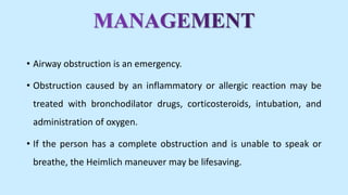 • Airway obstruction is an emergency.
• Obstruction caused by an inflammatory or allergic reaction may be
treated with bronchodilator drugs, corticosteroids, intubation, and
administration of oxygen.
• If the person has a complete obstruction and is unable to speak or
breathe, the Heimlich maneuver may be lifesaving.
 