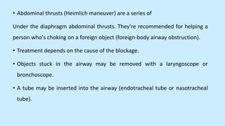 • Abdominal thrusts (Heimlich maneuver) are a series of
Under the diaphragm abdominal thrusts. They're recommended for helping a
person who's choking on a foreign object (foreign-body airway obstruction).
• Treatment depends on the cause of the blockage.
• Objects stuck in the airway may be removed with a laryngoscope or
bronchoscope.
• A tube may be inserted into the airway (endotracheal tube or nasotracheal
tube).
 