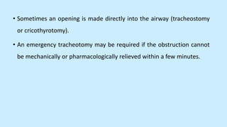 • Sometimes an opening is made directly into the airway (tracheostomy
or cricothyrotomy).
• An emergency tracheotomy may be required if the obstruction cannot
be mechanically or pharmacologically relieved within a few minutes.
 