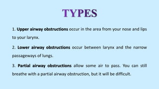 1. Upper airway obstructions occur in the area from your nose and lips
to your larynx.
2. Lower airway obstructions occur between larynx and the narrow
passageways of lungs.
3. Partial airway obstructions allow some air to pass. You can still
breathe with a partial airway obstruction, but it will be difficult.
 
