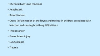 • Chemical burns and reactions
• Anaphylaxis
• Bronchiectasis
• Croup (Inflammation of the larynx and trachea in children, associated with
infection and causing breathing difficulties.)
• Throat cancer
• Fire or burns injury
• Lung collapse
• Trauma
 