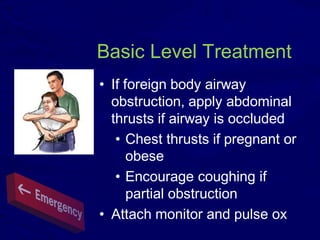 Basic Level Treatment
• If foreign body airway
obstruction, apply abdominal
thrusts if airway is occluded
• Chest thrusts if pregnant or
obese
• Encourage coughing if
partial obstruction
• Attach monitor and pulse ox
 