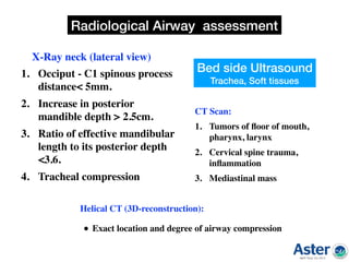 1. Occiput - C1 spinous process
distance< 5mm.
2. Increase in posterior
mandible depth > 2.5cm.
3. Ratio of effective mandibular
length to its posterior depth
<3.6.
4. Tracheal compression  
X-Ray neck (lateral view)
CT Scan:
1. Tumors of ﬂoor of mouth,
pharynx, larynx
2. Cervical spine trauma,
inﬂammation
3. Mediastinal mass 
Helical CT (3D-reconstruction):
• Exact location and degree of airway compression
Radiological Airway assessment
Bed side Ultrasound
Trachea, Soft tissues
 