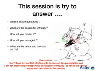 This session is try to
answer ….
• What is an Diﬃcult airway ?

• What are the causes for Diﬃculty?

• How will you predict it?

• How will you manage it ? 

• What are the pearls and do’s and
don’ts?
Declaration:
I don’t have any conﬂict of interest to declare on this presentation and
I am not promoting or supporting any speciﬁc company as far as the various
equipment described in the session
 