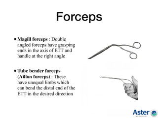 Forceps
•Magill forceps : Double
angled forceps have grasping
ends in the axis of ETT and
handle at the right angle
•Tube bender forceps
(Aillon forceps) : These
have unequal limbs which
can bend the distal end of the
ETT in the desired direction  
 
 