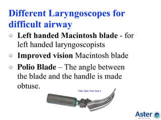 Different Laryngoscopes for
difficult airway
Left handed Macintosh blade - for
left handed laryngoscopists
Improved vision Macintosh blade
Polio Blade – The angle between
the blade and the handle is made
obtuse.  
 