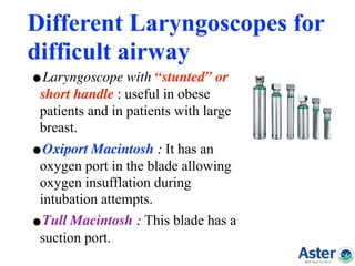 Different Laryngoscopes for
difficult airway
•Laryngoscope with “stunted” or
short handle : useful in obese
patients and in patients with large
breast.
•Oxiport Macintosh : It has an
oxygen port in the blade allowing
oxygen insufflation during
intubation attempts.
•Tull Macintosh : This blade has a
suction port.
 