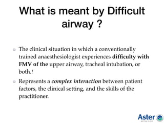 What is meant by Difﬁcult
airway ?
The clinical situation in which a conventionally
trained anaesthesiologist experiences difﬁculty with
FMV of the upper airway, tracheal intubation, or
both.!
Represents a complex interaction between patient
factors, the clinical setting, and the skills of the
practitioner.
 
