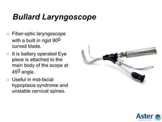 Bullard Laryngoscope
Fiber-optic laryngoscope
with a built in rigid 900
curved blade.
It is battery operated Eye
piece is attached to the
main body of the scope at
450 angle.
Useful in mid-facial
hypoplasia syndrome and
unstable cervical spines.
 