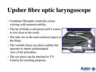 Upsher ﬁbre optic laryngoscope
Combines fibreoptic round the corner
viewing with manoeuvrability.
The tip of blade is advanced until it comes
to rest close to the cords.
The tube sits in the semi-enclosed space in
the blade.
The variable focus eye piece enables the
operator to obtain uninterrupted 
view of the procedure.
The eye piece can be attached to T.V.
Camera for teaching purposes.
 