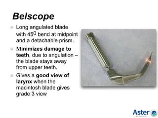 Belscope
Long angulated blade
with 450 bend at midpoint
and a detachable prism.
Minimizes damage to
teeth, due to angulation –
the blade stays away
from upper teeth.
Gives a good view of
larynx when the
macintosh blade gives
grade 3 view
 