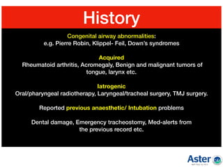 Congenital airway abnormalities:
e.g. Pierre Robin, Klippel- Feil, Down’s syndromes  
Acquired 
Rheumatoid arthritis, Acromegaly, Benign and malignant tumors of  
tongue, larynx etc.  
Iatrogenic  
Oral/pharyngeal radiotherapy, Laryngeal/tracheal surgery, TMJ surgery.  
Reported previous anaesthetic/ Intubation problems 
Dental damage, Emergency tracheostomy, Med-alerts from  
the previous record etc.  
History
 