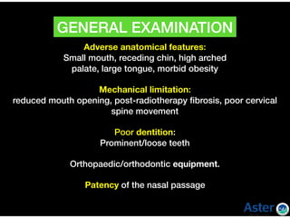 Adverse anatomical features:
Small mouth, receding chin, high arched  
palate, large tongue, morbid obesity  
Mechanical limitation:
reduced mouth opening, post-radiotherapy ﬁbrosis, poor cervical
spine movement  
Poor dentition:
Prominent/loose teeth  
Orthopaedic/orthodontic equipment.  
Patency of the nasal passage  
GENERAL EXAMINATION
 