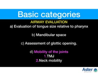 AIRWAY EVALUATION
a) Evaluation of tongue size relative to pharynx  
b) Mandibular space  
c) Assessment of glottic opening.  
d) Mobility of the joints  
1.TMJ 
2.Neck mobility  
Basic categories
 