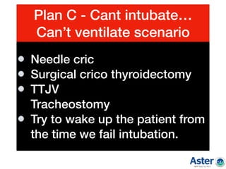 Plan C - Cant intubate…
Can’t ventilate scenario
Needle cric
Surgical crico thyroidectomy
TTJV 
Tracheostomy
Try to wake up the patient from
the time we fail intubation.
 